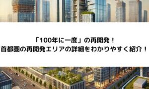 「100年に一度」の再開発！首都圏の再開発エリアの詳細をわかりやすく紹介！ 